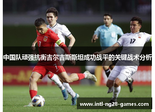 中国队顽强抗衡吉尔吉斯斯坦成功战平的关键战术分析