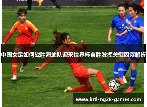中国女足如何战胜海地队迎来世界杯首胜发挥关键因素解析