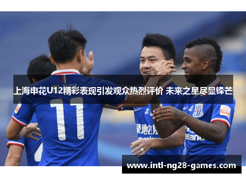 上海申花U12精彩表现引发观众热烈评价 未来之星尽显锋芒