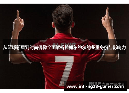 从篮球新星到时尚偶像全面解析拉梅尔鲍尔的多重身份与影响力 从篮球新星到时尚偶像全面解析拉梅尔鲍尔的多重身份与影响力