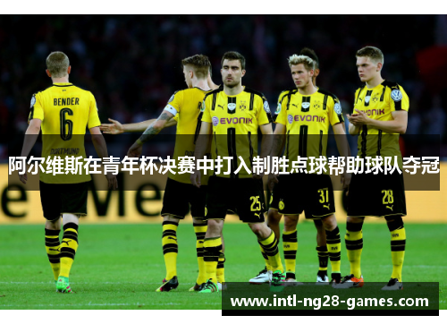 阿尔维斯在青年杯决赛中打入制胜点球帮助球队夺冠 阿尔维斯在青年杯决赛中打入制胜点球帮助球队夺冠