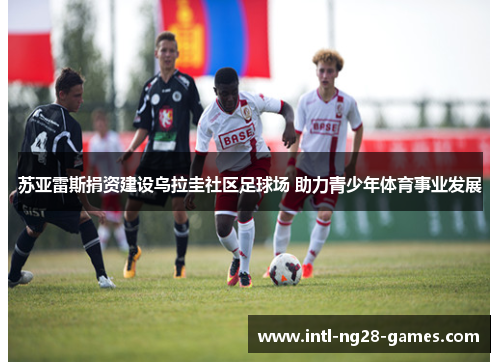 苏亚雷斯捐资建设乌拉圭社区足球场 助力青少年体育事业发展 苏亚雷斯捐资建设乌拉圭社区足球场 助力青少年体育事业发展