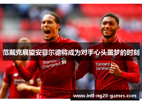 范戴克展望安菲尔德将成为对手心头噩梦的时刻 范戴克展望安菲尔德将成为对手心头噩梦的时刻
