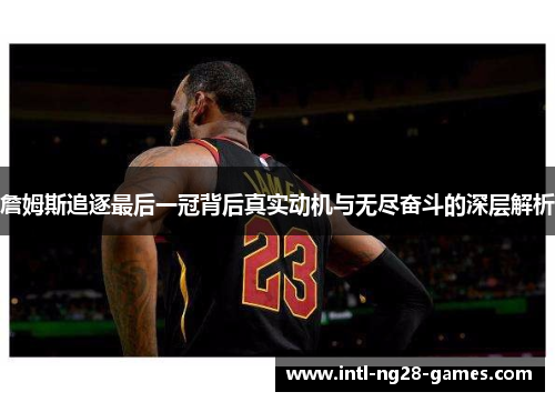 詹姆斯追逐最后一冠背后真实动机与无尽奋斗的深层解析